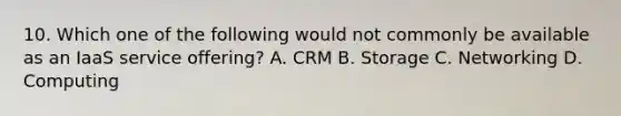 10. Which one of the following would not commonly be available as an IaaS service offering? A. CRM B. Storage C. Networking D. Computing