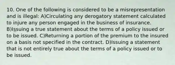 10. One of the following is considered to be a misrepresentation and is illegal: A)Circulating any derogatory statement calculated to injure any person engaged in the business of insurance. B)Issuing a true statement about the terms of a policy issued or to be issued. C)Returning a portion of the premium to the insured on a basis not specified in the contract. D)Issuing a statement that is not entirely true about the terms of a policy issued or to be issued.