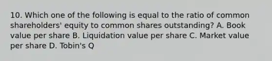 10. Which one of the following is equal to the ratio of common shareholders' equity to common shares outstanding? A. Book value per share B. Liquidation value per share C. Market value per share D. Tobin's Q