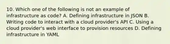 10. Which one of the following is not an example of infrastructure as code? A. Defining infrastructure in JSON B. Writing code to interact with a cloud provider's API C. Using a cloud provider's web interface to provision resources D. Defining infrastructure in YAML