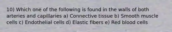 10) Which one of the following is found in the walls of both arteries and capillaries a) Connective tissue b) Smooth muscle cells c) Endothelial cells d) Elastic fibers e) Red blood cells