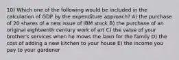 10) Which one of the following would be included in the calculation of GDP by the expenditure approach? A) the purchase of 20 shares of a new issue of IBM stock B) the purchase of an original eighteenth century work of art C) the value of your brother's services when he mows the lawn for the family D) the cost of adding a new kitchen to your house E) the income you pay to your gardener