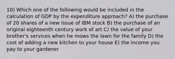 10) Which one of the following would be included in the calculation of GDP by the expenditure approach? A) the purchase of 20 shares of a new issue of IBM stock B) the purchase of an original eighteenth century work of art C) the value of your brother's services when he mows the lawn for the family D) the cost of adding a new kitchen to your house E) the income you pay to your gardener