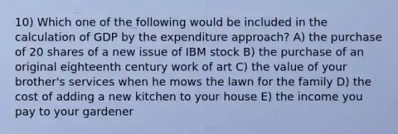 10) Which one of the following would be included in the calculation of GDP by the expenditure approach? A) the purchase of 20 shares of a new issue of IBM stock B) the purchase of an original eighteenth century work of art C) the value of your brother's services when he mows the lawn for the family D) the cost of adding a new kitchen to your house E) the income you pay to your gardener