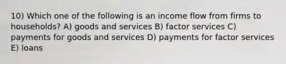 10) Which one of the following is an income flow from firms to households? A) goods and services B) factor services C) payments for goods and services D) payments for factor services E) loans