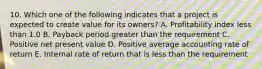 10. Which one of the following indicates that a project is expected to create value for its owners? A. Profitability index less than 1.0 B. Payback period greater than the requirement C. Positive net present value D. Positive average accounting rate of return E. Internal rate of return that is less than the requirement