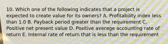 10. Which one of the following indicates that a project is expected to create value for its owners? A. Profitability index less than 1.0 B. Payback period greater than the requirement C. Positive net present value D. Positive average accounting rate of return E. Internal rate of return that is less than the requirement