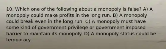 10. Which one of the following about a monopoly is false? A) A monopoly could make profits in the long run. B) A monopoly could break even in the long run. C) A monopoly must have some kind of government privilege or government imposed barrier to maintain its monopoly. D) A monopoly status could be temporary.