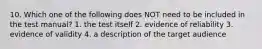 10. Which one of the following does NOT need to be included in the test manual? 1. the test itself 2. evidence of reliability 3. evidence of validity 4. a description of the target audience