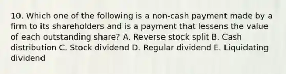 10. Which one of the following is a non-cash payment made by a firm to its shareholders and is a payment that lessens the value of each outstanding share? A. Reverse stock split B. Cash distribution C. Stock dividend D. Regular dividend E. Liquidating dividend