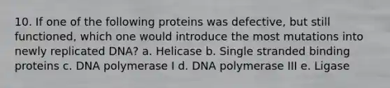 10. If one of the following proteins was defective, but still functioned, which one would introduce the most mutations into newly replicated DNA? a. Helicase b. Single stranded binding proteins c. DNA polymerase I d. DNA polymerase III e. Ligase