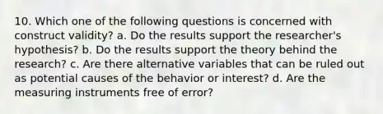 10. Which one of the following questions is concerned with construct validity? a. Do the results support the researcher's hypothesis? b. Do the results support the theory behind the research? c. Are there alternative variables that can be ruled out as potential causes of the behavior or interest? d. Are the measuring instruments free of error?