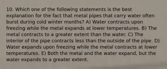 10. Which one of the following statements is the best explanation for the fact that metal pipes that carry water often burst during cold winter months? A) Water contracts upon freezing while the metal expands at lower temperatures. B) The metal contracts to a greater extent than the water. C) The interior of the pipe contracts less than the outside of the pipe. D) Water expands upon freezing while the metal contracts at lower temperatures. E) Both the metal and the water expand, but the water expands to a greater extent.