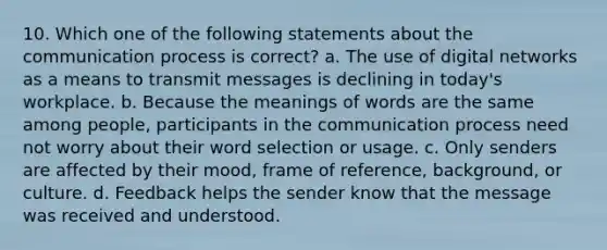 10. Which one of the following statements about the communication process is correct? a. The use of digital networks as a means to transmit messages is declining in today's workplace. b. Because the meanings of words are the same among people, participants in the communication process need not worry about their word selection or usage. c. Only senders are affected by their mood, frame of reference, background, or culture. d. Feedback helps the sender know that the message was received and understood.