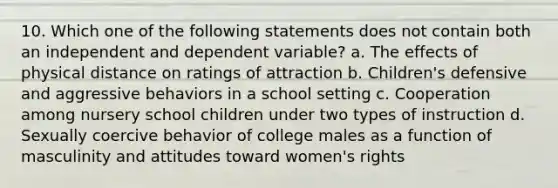 10. Which one of the following statements does not contain both an independent and dependent variable? a. The effects of physical distance on ratings of attraction b. Children's defensive and aggressive behaviors in a school setting c. Cooperation among nursery school children under two types of instruction d. Sexually coercive behavior of college males as a function of masculinity and attitudes toward women's rights