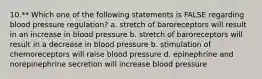 10.** Which one of the following statements is FALSE regarding blood pressure regulation? a. stretch of baroreceptors will result in an increase in blood pressure b. stretch of baroreceptors will result in a decrease in blood pressure b. stimulation of chemoreceptors will raise blood pressure d. epinephrine and norepinephrine secretion will increase blood pressure