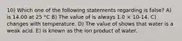 10) Which one of the following statements regarding is false? A) is 14.00 at 25 °C B) The value of is always 1.0 × 10-14. C) changes with temperature. D) The value of shows that water is a weak acid. E) is known as the ion product of water.