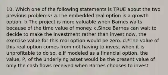 10. Which one of the following statements is TRUE about the two previous problems? a.The embedded real option is a growth option. b.The project is more valuable when Barnes waits because of the time value of money. c.Since Barnes can wait to decide to make the investment rather than invest now, the exercise value for this real option would be zero. d.*The value of this real option comes from not having to invest when it is unprofitable to do so. e.If modeled as a financial option, the value, P, of the underlying asset would be the present value of only the cash flows received when Barnes chooses to invest.