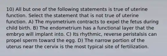 10) All but one of the following statements is true of uterine function. Select the statement that is not true of uterine function. A) The myometrium contracts to expel the fetus during child birth. B) The endometrium has a functional layer that the embryo will implant into. C) Its rhythmic, reverse peristalsis can propel sperm toward the egg. D) The narrow portion of the uterus near the cervix is the most typical site of fertilization.