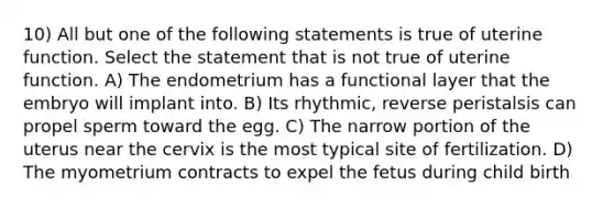 10) All but one of the following statements is true of uterine function. Select the statement that is not true of uterine function. A) The endometrium has a functional layer that the embryo will implant into. B) Its rhythmic, reverse peristalsis can propel sperm toward the egg. C) The narrow portion of the uterus near the cervix is the most typical site of fertilization. D) The myometrium contracts to expel the fetus during child birth