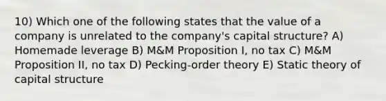 10) Which one of the following states that the value of a company is unrelated to the company's capital structure? A) Homemade leverage B) M&M Proposition I, no tax C) M&M Proposition II, no tax D) Pecking-order theory E) Static theory of capital structure