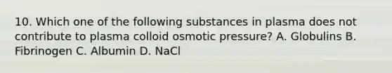 10. Which one of the following substances in plasma does not contribute to plasma colloid osmotic pressure? A. Globulins B. Fibrinogen C. Albumin D. NaCl