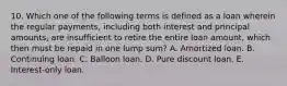 10. Which one of the following terms is defined as a loan wherein the regular payments, including both interest and principal amounts, are insufficient to retire the entire loan amount, which then must be repaid in one lump sum? A. Amortized loan. B. Continuing loan. C. Balloon loan. D. Pure discount loan. E. Interest-only loan.