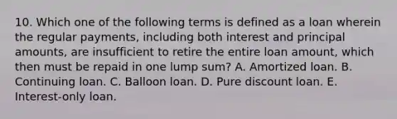 10. Which one of the following terms is defined as a loan wherein the regular payments, including both interest and principal amounts, are insufficient to retire the entire loan amount, which then must be repaid in one lump sum? A. Amortized loan. B. Continuing loan. C. Balloon loan. D. Pure discount loan. E. Interest-only loan.