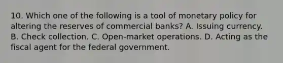 10. Which one of the following is a tool of monetary policy for altering the reserves of commercial banks? A. Issuing currency. B. Check collection. C. Open-market operations. D. Acting as the fiscal agent for the federal government.