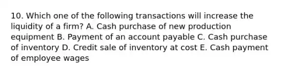 10. Which one of the following transactions will increase the liquidity of a firm? A. Cash purchase of new production equipment B. Payment of an account payable C. Cash purchase of inventory D. Credit sale of inventory at cost E. Cash payment of employee wages