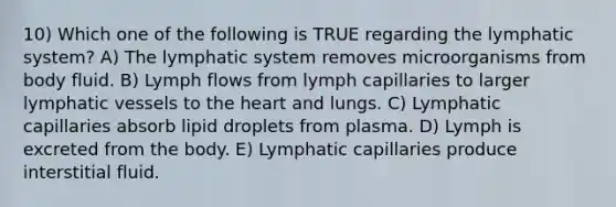 10) Which one of the following is TRUE regarding the lymphatic system? A) The lymphatic system removes microorganisms from body fluid. B) Lymph flows from lymph capillaries to larger <a href='https://www.questionai.com/knowledge/ki6sUebkzn-lymphatic-vessels' class='anchor-knowledge'>lymphatic vessels</a> to <a href='https://www.questionai.com/knowledge/kya8ocqc6o-the-heart' class='anchor-knowledge'>the heart</a> and lungs. C) Lymphatic capillaries absorb lipid droplets from plasma. D) Lymph is excreted from the body. E) Lymphatic capillaries produce interstitial fluid.