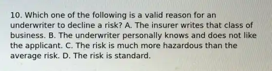 10. Which one of the following is a valid reason for an underwriter to decline a risk? A. The insurer writes that class of business. B. The underwriter personally knows and does not like the applicant. C. The risk is much more hazardous than the average risk. D. The risk is standard.