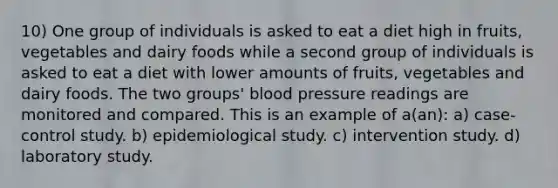 10) One group of individuals is asked to eat a diet high in fruits, vegetables and dairy foods while a second group of individuals is asked to eat a diet with lower amounts of fruits, vegetables and dairy foods. The two groups' blood pressure readings are monitored and compared. This is an example of a(an): a) case-control study. b) epidemiological study. c) intervention study. d) laboratory study.