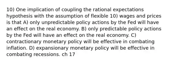 10) One implication of coupling the rational expectations hypothesis with the assumption of flexible 10) wages and prices is that A) only unpredictable policy actions by the Fed will have an effect on the real economy. B) only predictable policy actions by the Fed will have an effect on the real economy. C) contractionary monetary policy will be effective in combating inflation. D) expansionary monetary policy will be effective in combating recessions. ch 17