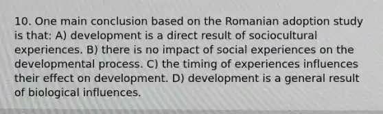 10. One main conclusion based on the Romanian adoption study is that: A) development is a direct result of sociocultural experiences. B) there is no impact of social experiences on the developmental process. C) the timing of experiences influences their effect on development. D) development is a general result of biological influences.