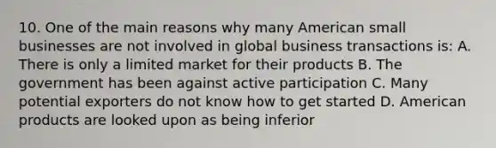 10. One of the main reasons why many American small businesses are not involved in global business transactions is: A. There is only a limited market for their products B. The government has been against active participation C. Many potential exporters do not know how to get started D. American products are looked upon as being inferior