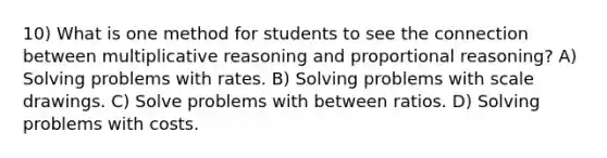 10) What is one method for students to see the connection between multiplicative reasoning and proportional reasoning? A) Solving problems with rates. B) Solving problems with scale drawings. C) Solve problems with between ratios. D) Solving problems with costs.