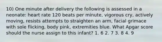 10) One minute after delivery the following is assessed in a neonate: heart rate 120 beats per minute, vigorous cry, actively moving, resists attempts to straighten an arm, facial grimace with sole flicking, body pink, extremities blue. What Apgar score should the nurse assign to this infant? 1. 6 2. 7 3. 8 4. 9