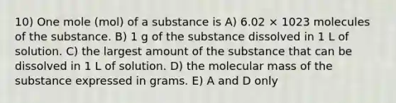 10) One mole (mol) of a substance is A) 6.02 × 1023 molecules of the substance. B) 1 g of the substance dissolved in 1 L of solution. C) the largest amount of the substance that can be dissolved in 1 L of solution. D) the molecular mass of the substance expressed in grams. E) A and D only