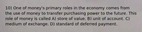 10) One of money's primary roles in the economy comes from the use of money to transfer purchasing power to the future. This role of money is called A) store of value. B) unit of account. C) medium of exchange. D) standard of deferred payment.