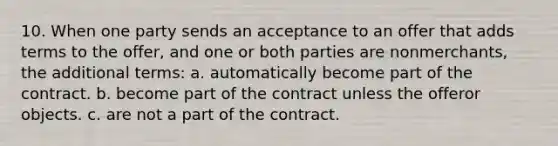 10. When one party sends an acceptance to an offer that adds terms to the offer, and one or both parties are nonmerchants, the additional terms: a. automatically become part of the contract. b. become part of the contract unless the offeror objects. c. are not a part of the contract.