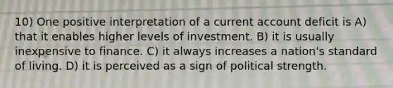 10) One positive interpretation of a current account deficit is A) that it enables higher levels of investment. B) it is usually inexpensive to finance. C) it always increases a nation's standard of living. D) it is perceived as a sign of political strength.