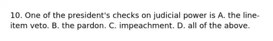 10. One of the president's checks on judicial power is A. the line-item veto. B. the pardon. C. impeachment. D. all of the above.