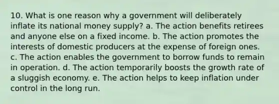 10. What is one reason why a government will deliberately inflate its national money supply? a. The action benefits retirees and anyone else on a fixed income. b. The action promotes the interests of domestic producers at the expense of foreign ones. c. The action enables the government to borrow funds to remain in operation. d. The action temporarily boosts the growth rate of a sluggish economy. e. The action helps to keep inflation under control in the long run.