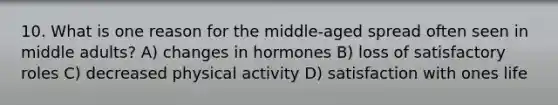 10. What is one reason for the middle-aged spread often seen in middle adults? A) changes in hormones B) loss of satisfactory roles C) decreased physical activity D) satisfaction with ones life