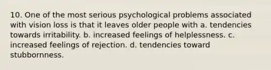 10. One of the most serious psychological problems associated with vision loss is that it leaves older people with a. tendencies towards irritability. b. increased feelings of helplessness. c. increased feelings of rejection. d. tendencies toward stubbornness.