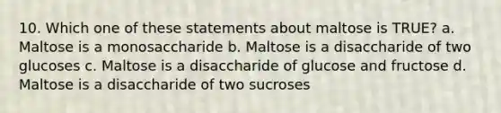 10. Which one of these statements about maltose is TRUE? a. Maltose is a monosaccharide b. Maltose is a disaccharide of two glucoses c. Maltose is a disaccharide of glucose and fructose d. Maltose is a disaccharide of two sucroses