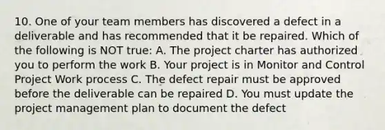 10. One of your team members has discovered a defect in a deliverable and has recommended that it be repaired. Which of the following is NOT true: A. The project charter has authorized you to perform the work B. Your project is in Monitor and Control Project Work process C. The defect repair must be approved before the deliverable can be repaired D. You must update the project management plan to document the defect