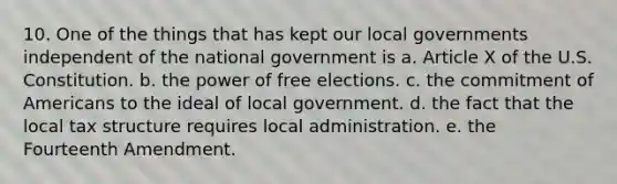 10. One of the things that has kept our local governments independent of the national government is a. Article X of the U.S. Constitution. b. the power of free elections. c. the commitment of Americans to the ideal of local government. d. the fact that the local tax structure requires local administration. e. the Fourteenth Amendment.