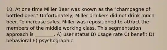 10. At one time Miller Beer was known as the "champagne of bottled beer." Unfortunately, Miller drinkers did not drink much beer. To increase sales, Miller was repositioned to attract the members of the middle working class. This segmentation approach is ________. A) user status B) usage rate C) benefit D) behavioral E) psychographic.